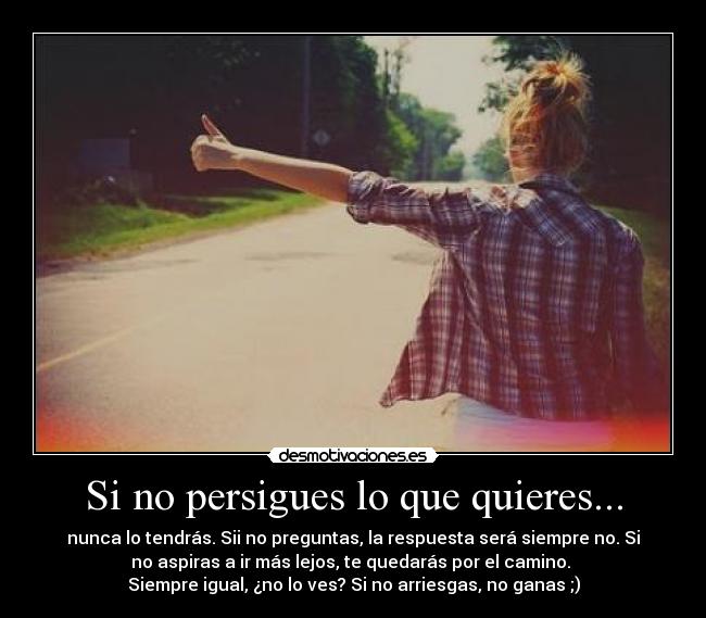 Si no persigues lo que quieres... - nunca lo tendrás. Sii no preguntas, la respuesta será siempre no. Si
no aspiras a ir más lejos, te quedarás por el camino.
Siempre igual, ¿no lo ves? Si no arriesgas, no ganas ;)