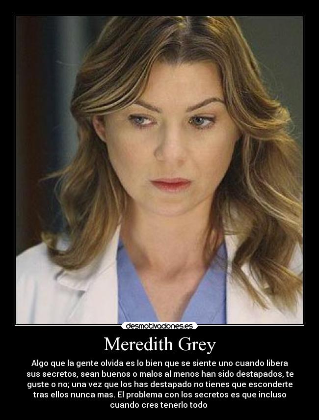Meredith Grey - Algo que la gente olvida es lo bien que se siente uno cuando libera
sus secretos, sean buenos o malos al menos han sido destapados, te
guste o no; una vez que los has destapado no tienes que esconderte
tras ellos nunca mas. El problema con los secretos es que incluso
cuando cres tenerlo todo