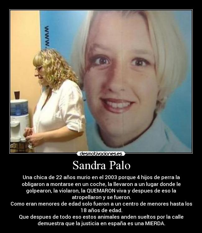 Sandra Palo - Una chica de 22 años murio en el 2003 porque 4 hijos de perra la
obligaron a montarse en un coche, la llevaron a un lugar donde le
golpearon, la violaron, la QUEMARON viva y despues de eso la
atropellaron y se fueron.
Como eran menores de edad solo fueron a un centro de menores hasta los
18 años de edad.
Que despues de todo eso estos animales anden sueltos por la calle
demuestra que la justicia en españa es una MIERDA.