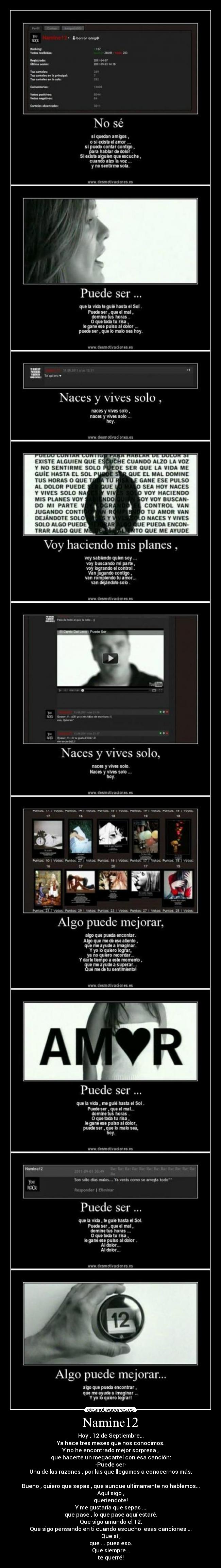 Namine12 - Hoy , 12 de Septiembre...
Ya hace tres meses que nos conocimos.
Y no he encontrado mejor sorpresa ,
que hacerte un megacartel con esa canción:
-Puede ser-
Una de las razones , por las que llegamos a conocernos más.
Bueno , quiero que sepas , que aunque ultimamente no hablemos...
Aquí sigo ,
queriendote!
Y me gustaría que sepas ...
que pase , lo que pase aquí estaré.
Que sigo amando el 12.
Que sigo pensando en ti cuando escucho esas canciones ...
Que sí ,
que ... pues eso.
Que siempre...
te querré!