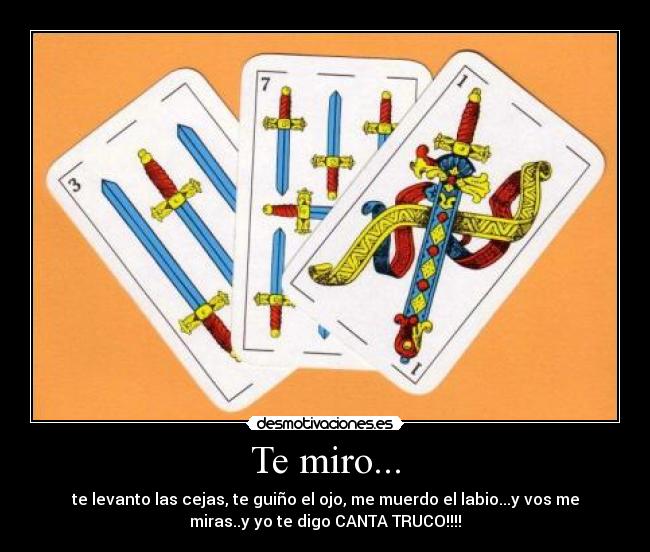 Te miro... - te levanto las cejas, te guiño el ojo, me muerdo el labio...y vos me
miras..y yo te digo CANTA TRUCO!!!!