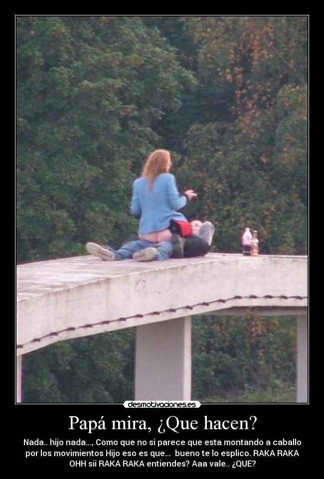 Papá mira, ¿Que hacen? - Nada.. hijo nada..., Como que no si parece que esta montando a caballo
por los movimientos Hijo eso es que...  bueno te lo esplico. RAKA RAKA
OHH sii RAKA RAKA entiendes? Aaa vale.. ¿QUE?