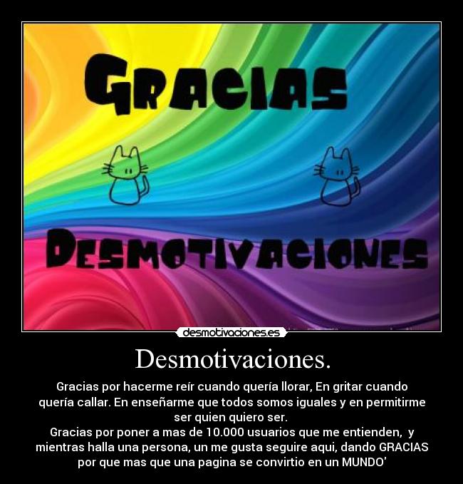 Desmotivaciones. - Gracias por hacerme reír cuando quería llorar, En gritar cuando
quería callar. En enseñarme que todos somos iguales y en permitirme
ser quien quiero ser. 
Gracias por poner a mas de 10.000 usuarios que me entienden,  y
mientras halla una persona, un me gusta seguire aqui, dando GRACIAS
por que mas que una pagina se convirtio en un MUNDO