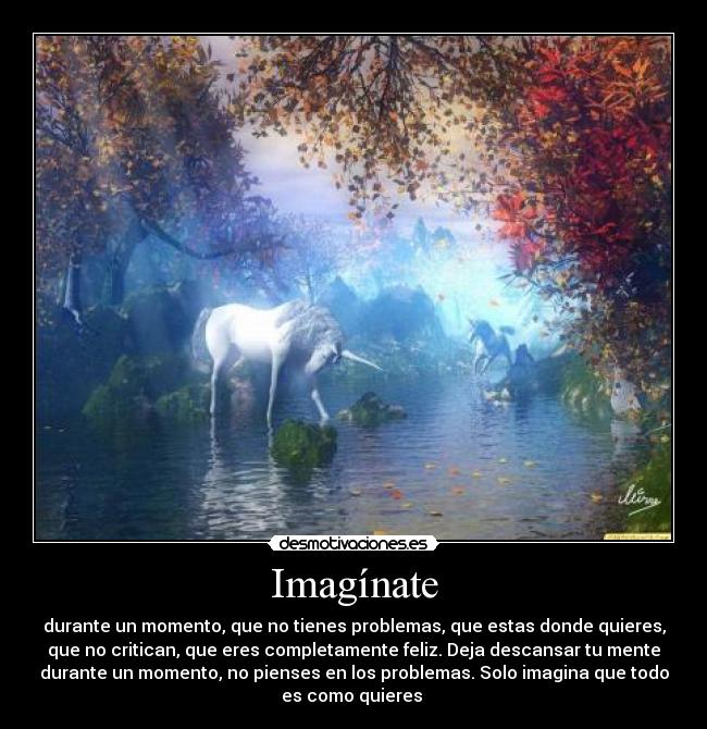 Imagínate - durante un momento, que no tienes problemas, que estas donde quieres,
que no critican, que eres completamente feliz. Deja descansar tu mente
durante un momento, no pienses en los problemas. Solo imagina que todo
es como quieres 