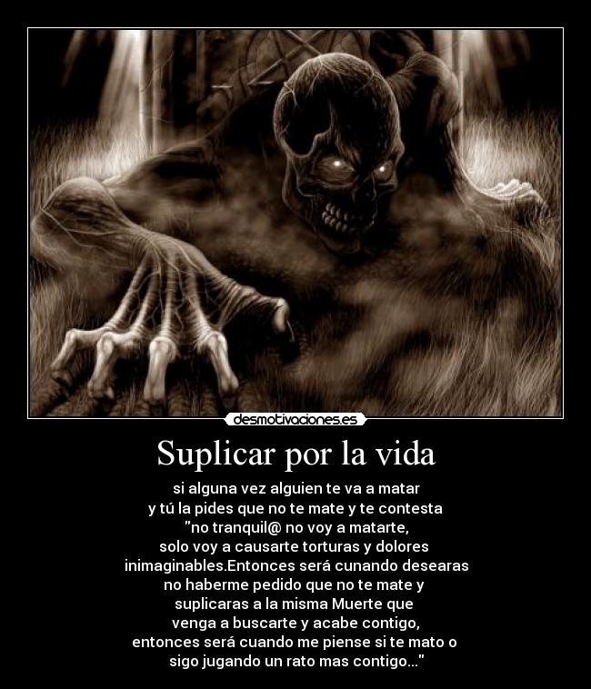 Suplicar por la vida - si alguna vez alguien te va a matar
y tú la pides que no te mate y te contesta
no tranquil@ no voy a matarte,
solo voy a causarte torturas y dolores
inimaginables.Entonces será cunando desearas
no haberme pedido que no te mate y
suplicaras a la misma Muerte que
venga a buscarte y acabe contigo,
entonces será cuando me piense si te mato o
sigo jugando un rato mas contigo...