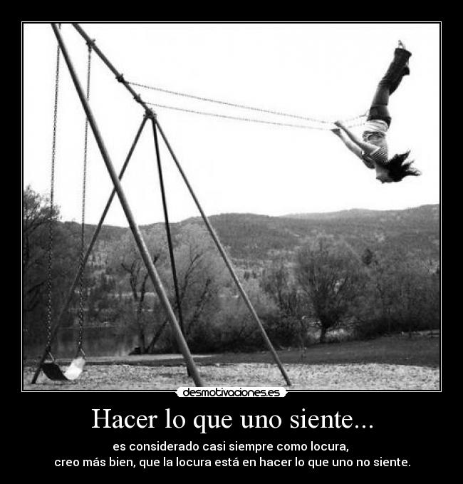Hacer lo que uno siente... - es considerado casi siempre como locura,
creo más bien, que la locura está en hacer lo que uno no siente.