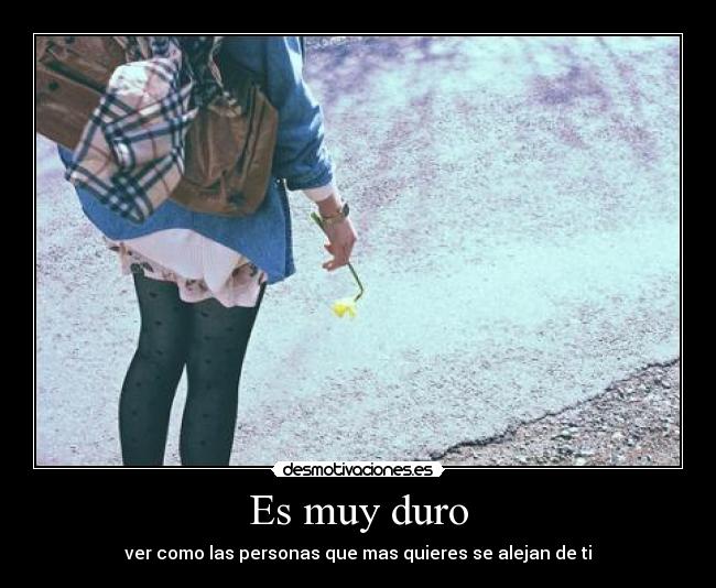 Es muy duro - ver como las personas que mas quieres se alejan de ti