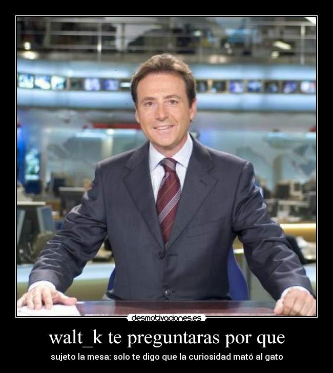 walt_k te preguntaras por que - sujeto la mesa: solo te digo que la curiosidad mató al gato