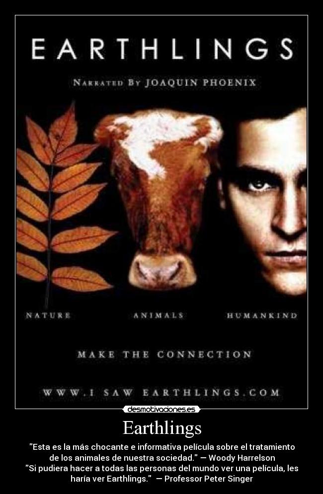 Earthlings - Esta es la más chocante e informativa película sobre el tratamiento
de los animales de nuestra sociedad. — Woody Harrelson
Si pudiera hacer a todas las personas del mundo ver una película, les
haría ver Earthlings.  — Professor Peter Singer