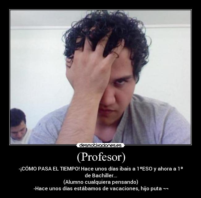 (Profesor) - -¡CÓMO PASA EL TIEMPO! Hace unos días ibais a 1ºESO y ahora a 1º de Bachiller...
(Alumno cualquiera pensando)
-Hace unos días estábamos de vacaciones, hijo puta ¬¬