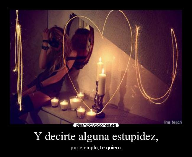Y decirte alguna estupidez, - por ejemplo, te quiero.