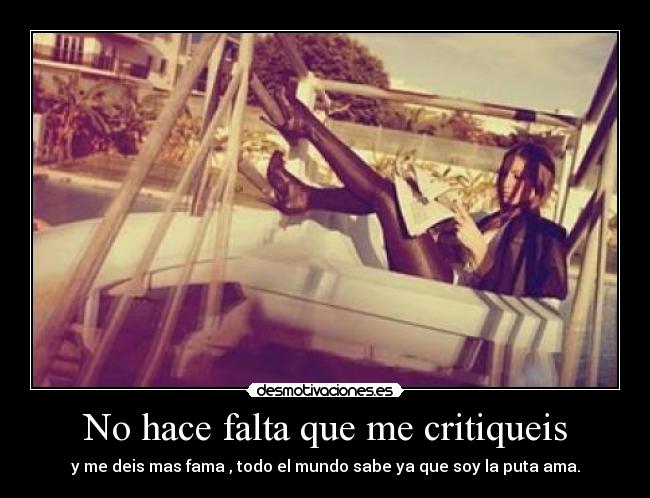 No hace falta que me critiqueis - y me deis mas fama , todo el mundo sabe ya que soy la puta ama.
