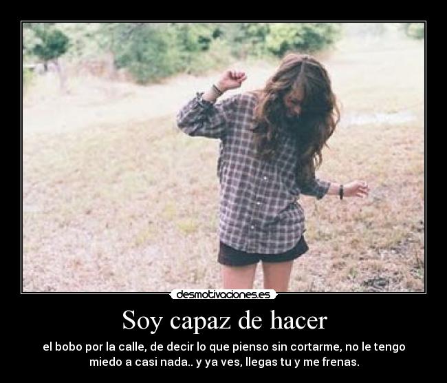 Soy capaz de hacer - el bobo por la calle, de decir lo que pienso sin cortarme, no le tengo
miedo a casi nada.. y ya ves, llegas tu y me frenas.