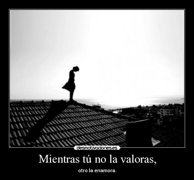 Mientras tú no la valoras, - otro la enamora.