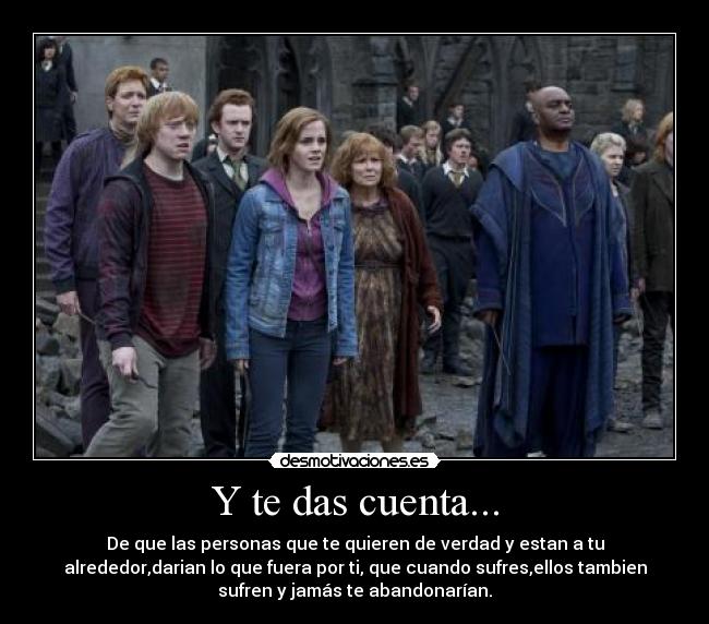 Y te das cuenta... - De que las personas que te quieren de verdad y estan a tu
alrededor,darian lo que fuera por ti, que cuando sufres,ellos tambien
sufren y jamás te abandonarían.