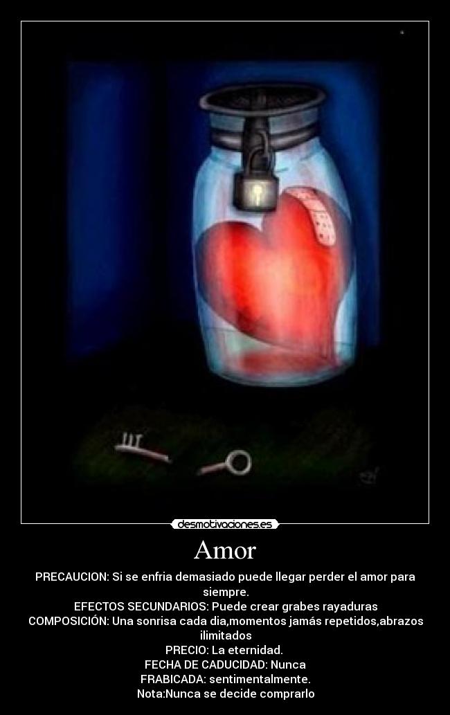 Amor - PRECAUCION: Si se enfria demasiado puede llegar perder el amor para siempre.
EFECTOS SECUNDARIOS: Puede crear grabes rayaduras
COMPOSICIÓN: Una sonrisa cada dia,momentos jamás repetidos,abrazos ilimitados
PRECIO: La eternidad. 
FECHA DE CADUCIDAD: Nunca
FRABICADA: sentimentalmente.
Nota:Nunca se decide comprarlo
