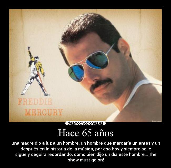 Hace 65 años - una madre dio a luz a un hombre, un hombre que marcaría un antes y un
después en la historia de la música, por eso hoy y siempre se le
sigue y seguirá recordando, como bien dijo un día este hombre... The
show must go on!