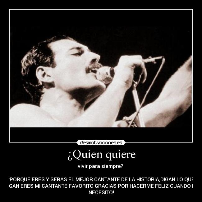 ¿Quien quiere - vivir para siempre? 

*PORQUE ERES Y SERAS EL MEJOR CANTANTE DE LA HISTORIA,DIGAN LO QUE
DIGAN ERES MI CANTANTE FAVORITO GRACIAS POR HACERME FELIZ CUANDO LO
NECESITO!