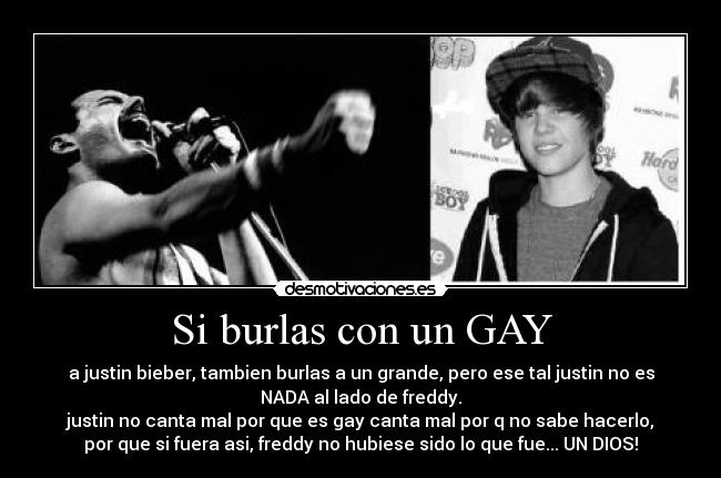 Si burlas con un GAY - a justin bieber, tambien burlas a un grande, pero ese tal justin no es
NADA al lado de freddy.
justin no canta mal por que es gay canta mal por q no sabe hacerlo,
por que si fuera asi, freddy no hubiese sido lo que fue... UN DIOS!
