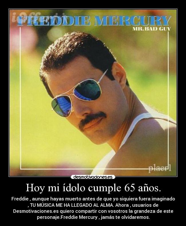 Hoy mi ídolo cumple 65 años. - Freddie , aunque hayas muerto antes de que yo siquiera fuera imaginado
, TU MÚSICA ME HA LLEGADO AL ALMA. Ahora , usuarios de
Desmotivaciones.es quiero compartir con vosotros la grandeza de este
personaje.Freddie Mercury , jamás te olvidaremos.