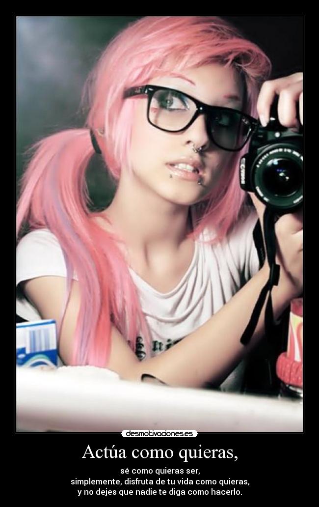Actúa como quieras, - sé como quieras ser,
simplemente, disfruta de tu vida como quieras,
y no dejes que nadie te diga como hacerlo.