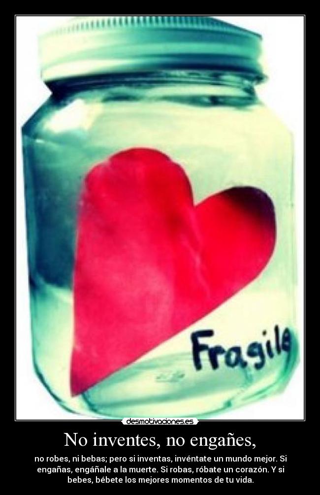 No inventes, no engañes, - no robes, ni bebas; pero si inventas, invéntate un mundo mejor. Si
engañas, engáñale a la muerte. Si robas, róbate un corazón. Y si
bebes, bébete los mejores momentos de tu vida.