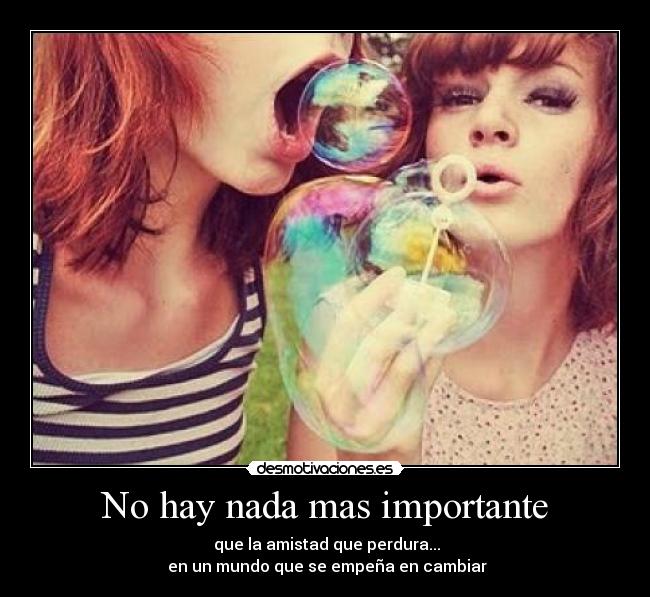 No hay nada mas importante -  que la amistad que perdura...
 en un mundo que se empeña en cambiar