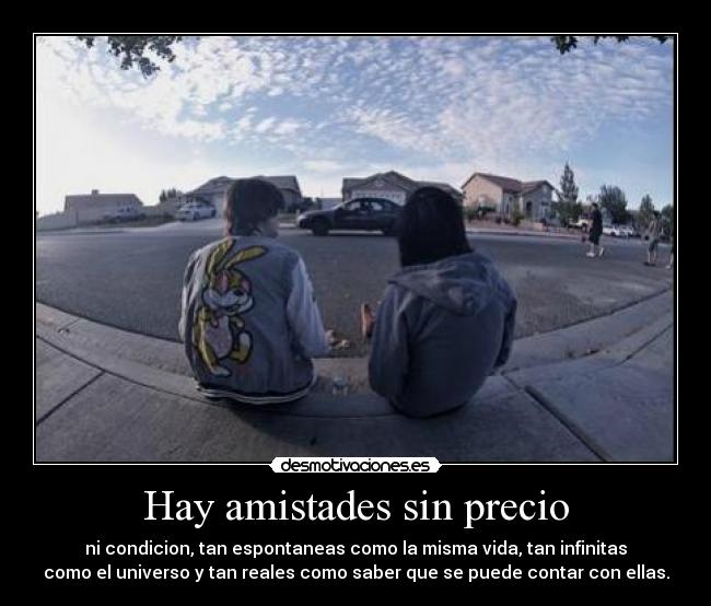 Hay amistades sin precio - ni condicion, tan espontaneas como la misma vida, tan infinitas
como el universo y tan reales como saber que se puede contar con ellas.