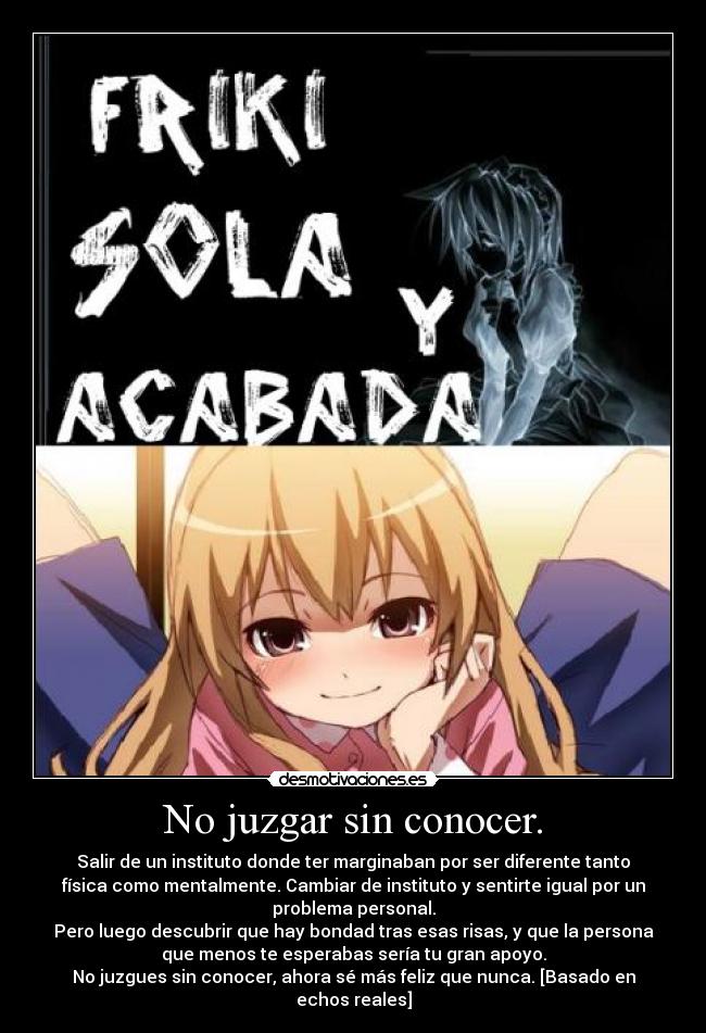 No juzgar sin conocer. - Salir de un instituto donde ter marginaban por ser diferente tanto
física como mentalmente. Cambiar de instituto y sentirte igual por un
problema personal.
Pero luego descubrir que hay bondad tras esas risas, y que la persona
que menos te esperabas sería tu gran apoyo.
No juzgues sin conocer, ahora sé más feliz que nunca. [Basado en
echos reales]