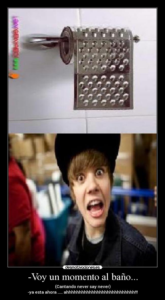 -Voy un momento al baño... - (Cantando never say never)
-ya esta ahora ..... ahhhhhhhhhhhhhhhhhhhhhhhhhhh!!!