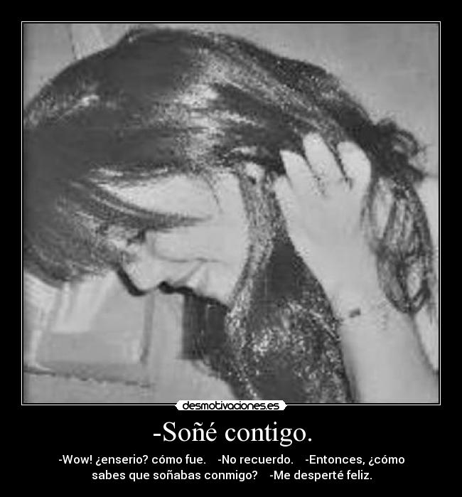 -Soñé contigo. - -Wow! ¿enserio? cómo fue.    -No recuerdo.    -Entonces, ¿cómo
sabes que soñabas conmigo?    -Me desperté feliz.