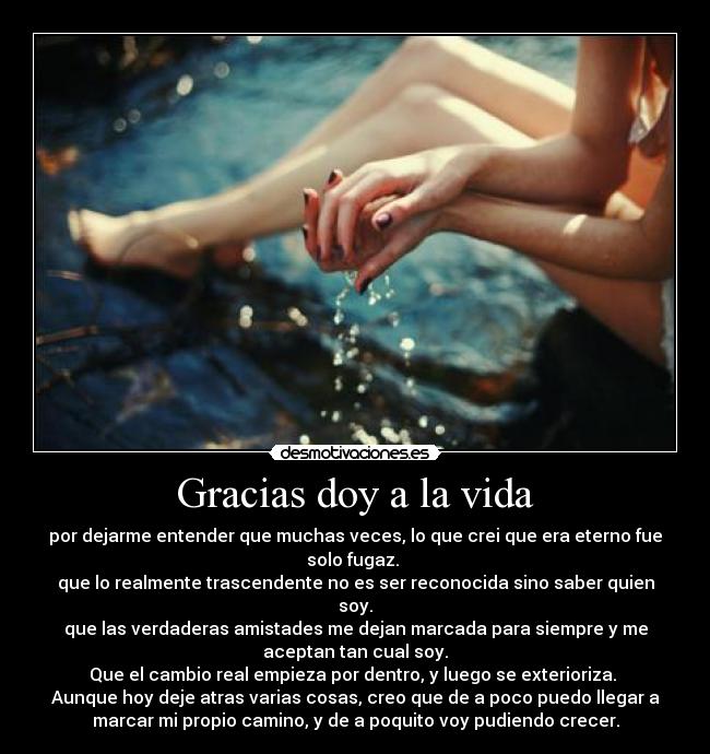 Gracias doy a la vida - por dejarme entender que muchas veces, lo que crei que era eterno fue
solo fugaz.
que lo realmente trascendente no es ser reconocida sino saber quien
soy.
que las verdaderas amistades me dejan marcada para siempre y me
aceptan tan cual soy.
Que el cambio real empieza por dentro, y luego se exterioriza.
Aunque hoy deje atras varias cosas, creo que de a poco puedo llegar a
marcar mi propio camino, y de a poquito voy pudiendo crecer.