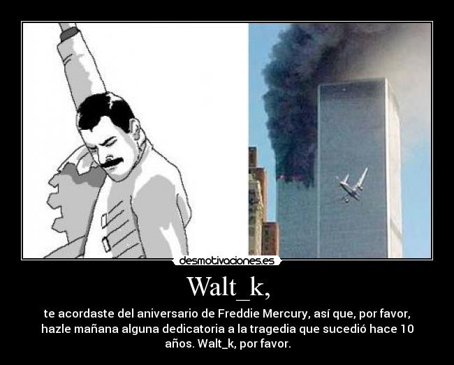 Walt_k, - te acordaste del aniversario de Freddie Mercury, así que, por favor,
hazle mañana alguna dedicatoria a la tragedia que sucedió hace 10
años. Walt_k, por favor.