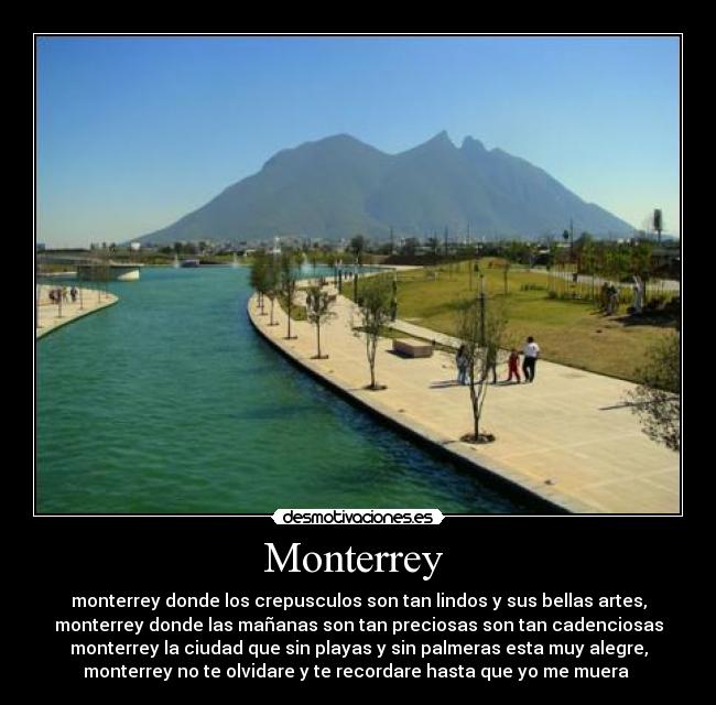 Monterrey - monterrey donde los crepusculos son tan lindos y sus bellas artes,
monterrey donde las mañanas son tan preciosas son tan cadenciosas
monterrey la ciudad que sin playas y sin palmeras esta muy alegre,
monterrey no te olvidare y te recordare hasta que yo me muera ♥