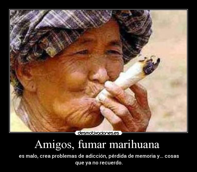 Amigos, fumar marihuana  - es malo, crea problemas de adicción, pérdida de memoria y... cosas
que ya no recuerdo.