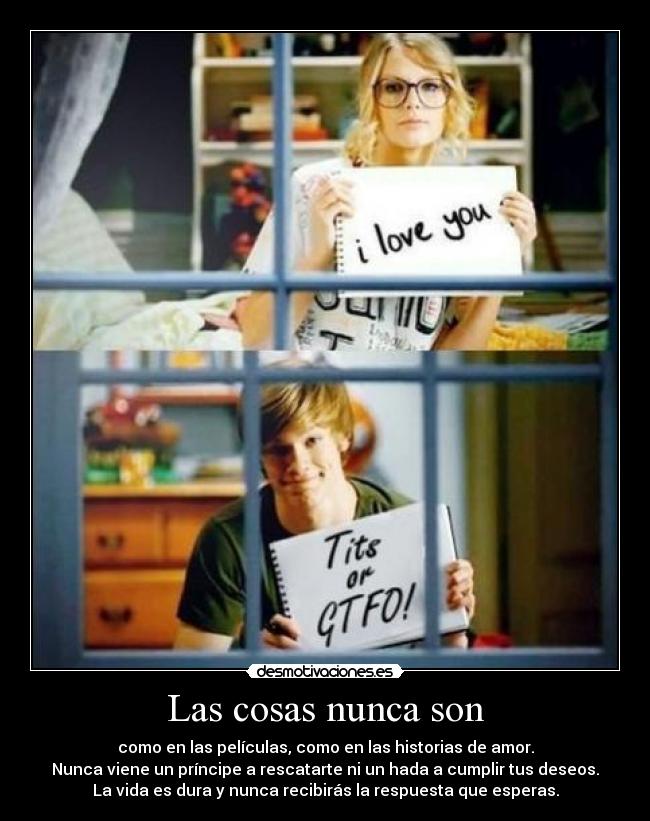Las cosas nunca son - como en las películas, como en las historias de amor.
Nunca viene un príncipe a rescatarte ni un hada a cumplir tus deseos.
La vida es dura y nunca recibirás la respuesta que esperas.