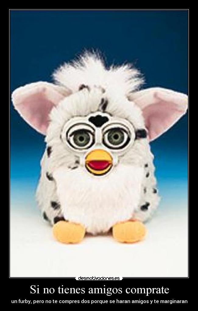 Si no tienes amigos comprate - un furby, pero no te compres dos porque se haran amigos y te marginaran