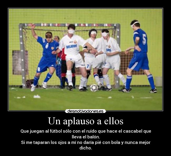 Un aplauso a ellos - Que juegan al fútbol sólo con el ruido que hace el cascabel que lleva el balón.
Si me taparan los ojos a mí no daría pié con bola y nunca mejor dicho.