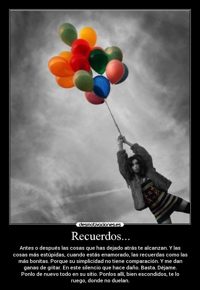 Recuerdos... - Antes o después las cosas que has dejado atrás te alcanzan. Y las
cosas más estúpidas, cuando estás enamorado, las recuerdas como las
más bonitas. Porque su simplicidad no tiene comparación. Y me dan
ganas de gritar. En este silencio que hace daño. Basta. Déjame.
Ponlo de nuevo todo en su sitio. Ponlos allí, bien escondidos, te lo
ruego, donde no duelan.