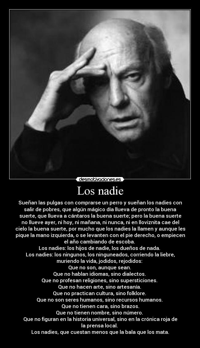 Los nadie - Sueñan las pulgas con comprarse un perro y sueñan los nadies con
salir de pobres, que algún mágico día llueva de pronto la buena
suerte, que llueva a cántaros la buena suerte; pero la buena suerte
no llueve ayer, ni hoy, ni mañana, ni nunca, ni en lloviznita cae del
cielo la buena suerte, por mucho que los nadies la llamen y aunque les
pique la mano izquierda, o se levanten con el pie derecho, o empiecen
el año cambiando de escoba. 
Los nadies: los hijos de nadie, los dueños de nada. 
Los nadies: los ningunos, los ninguneados, corriendo la liebre,
muriendo la vida, jodidos, rejodidos: 
Que no son, aunque sean. 
Que no hablan idiomas, sino dialectos. 
Que no profesan religiones, sino supersticiones. 
Que no hacen arte, sino artesanía. 
Que no practican cultura, sino folklore. 
Que no son seres humanos, sino recursos humanos. 
Que no tienen cara, sino brazos.
Que no tienen nombre, sino número. 
Que no figuran en la historia universal, sino en la crónica roja de
la prensa local. 
Los nadies, que cuestan menos que la bala que los mata.
