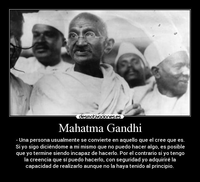 Mahatma Gandhi - - Una persona usualmente se convierte en aquello que el cree que es.
Si yo sigo diciéndome a mi mismo que no puedo hacer algo, es posible
que yo termine siendo incapaz de hacerlo. Por el contrario si yo tengo
la creencia que sí puedo hacerlo, con seguridad yo adquiriré la
capacidad de realizarlo aunque no la haya tenido al principio.