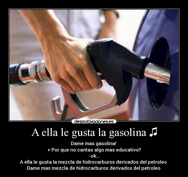 A ella le gusta la gasolina ♫ - Dame mas gasolina! ♪
+ Por que no cantas algo mas educativo?
-ok...
A ella le gusta la mezcla de hidrocarburos derivados del petroleo ♫
Dame mas mezcla de hidrocarburos derivados del petroleo ♪