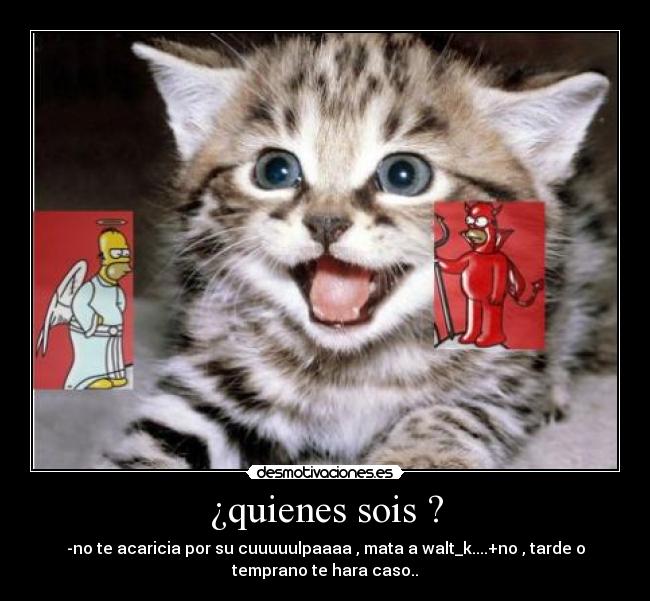 ¿quienes sois ? - -no te acaricia por su cuuuuulpaaaa , mata a walt_k....+no , tarde o
temprano te hara caso..