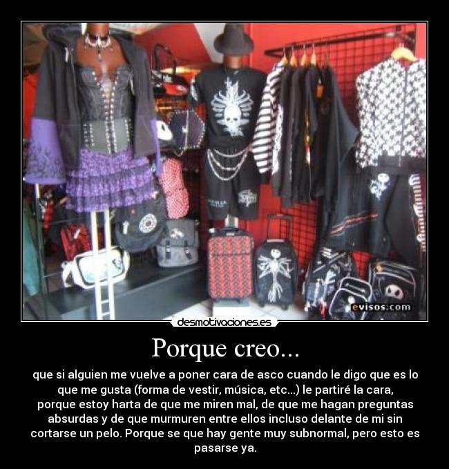 Porque creo... - que si alguien me vuelve a poner cara de asco cuando le digo que es lo
que me gusta (forma de vestir, música, etc...) le partiré la cara,
porque estoy harta de que me miren mal, de que me hagan preguntas
absurdas y de que murmuren entre ellos incluso delante de mi sin
cortarse un pelo. Porque se que hay gente muy subnormal, pero esto es
pasarse ya.