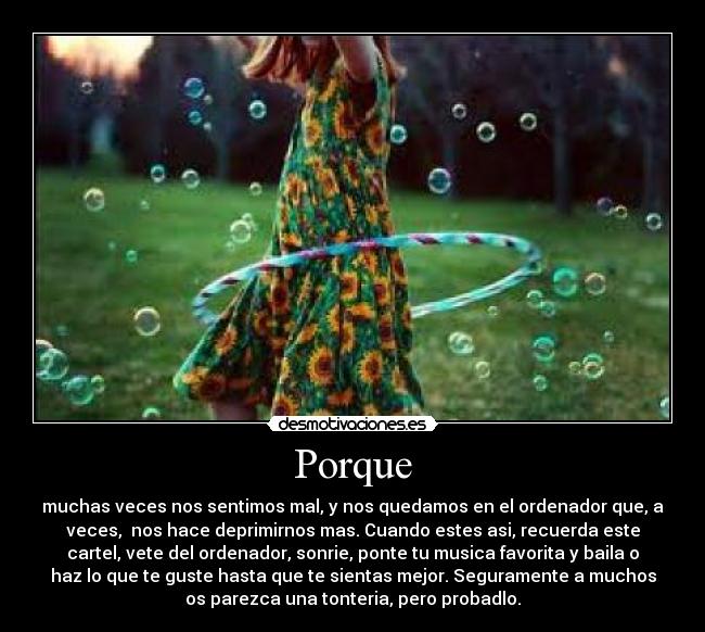 Porque - muchas veces nos sentimos mal, y nos quedamos en el ordenador que, a
veces,  nos hace deprimirnos mas. Cuando estes asi, recuerda este
cartel, vete del ordenador, sonrie, ponte tu musica favorita y baila o
haz lo que te guste hasta que te sientas mejor. Seguramente a muchos
os parezca una tonteria, pero probadlo.