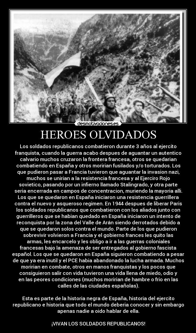HEROES OLVIDADOS - Los soldados republicanos combatieron durante 3 años al ejercito
franquista, cuando la guerra acabo despues de aguantar un autentico
calvario muchos cruzaron la frontera francesa, otros se quedarian
combatiendo en España y otros moririan fusilados y/o torturados. Los
que pudieron pasar a Francia tuvieron que aguantar la invasion nazi,
muchos se unirian a la resistencia francesa y al Ejerciro Rojo
sovietico, pasando por un infierno llamado Stalingrado, y otra parte
seria encerrada en campos de concentracion, muriendo la mayoria alli.
Los que se quedaron en España iniciaron una resistencia guerrillera
contra el nuevo y asqueroso regimen. En 1944 despues de liberar Paris
los soldados republicanos que combatieron con los aliados junto con
guerrilleros que se habian quedado en España iniciaron un intento de
reconquista por la zona del Valle de Arán siendo derrotados debido a
que se quedaron solos contra el mundo. Parte de los que pudieron
sobrevivir volvieron a Francia y el gobierno frances les quito las
armas, les encarcelo y les obligo a ir a las guerras coloniales
francesas bajo la amenaza de ser entregados al gobierno fascista
español. Los que se quedaron en España siguieron combatiendo a pesar
de que ya era inutil y el PCE habia abandonado la lucha armada. Muchos
moririan en combate, otros en manos franquistas y los pocos que
consiguieron salir con vida tuvieron una vida llena de miedo, odio y
en las peores condiciones (muchos moririan de hambre o frio en las
calles de las ciudades españolas).
Esta es parte de la historia negra de España, historia del ejercito
republicano e historia que todo el mundo deberia conocer y sin embargo
apenas nadie a oido hablar de ella.
¡VIVAN LOS SOLDADOS REPUBLICANOS!