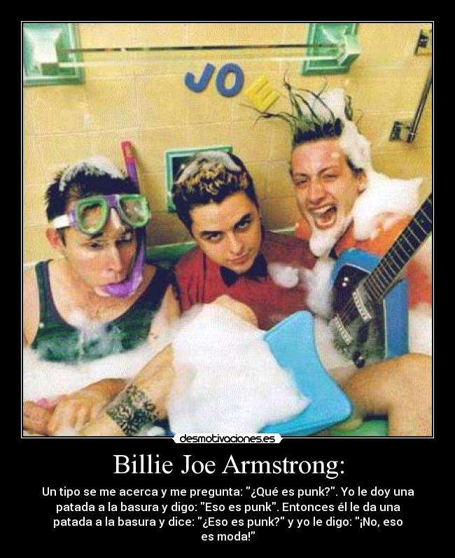 Billie Joe Armstrong: - Un tipo se me acerca y me pregunta: ¿Qué es punk?. Yo le doy una
patada a la basura y digo: Eso es punk. Entonces él le da una
patada a la basura y dice: ¿Eso es punk? y yo le digo: ¡No, eso
es moda!