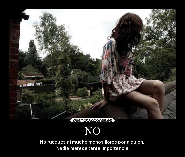 NO - No ruegues ni mucho menos llores por alguien.
Nadie merece tanta importancia.