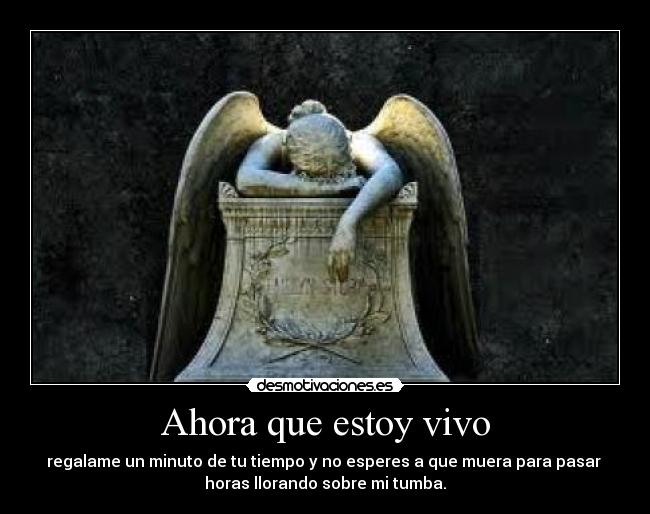 Ahora que estoy vivo - regalame un minuto de tu tiempo y no esperes a que muera para pasar
horas llorando sobre mi tumba.