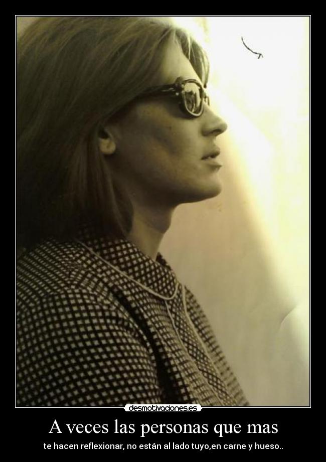 A veces las personas que mas - te hacen reflexionar, no están al lado tuyo,en carne y hueso..